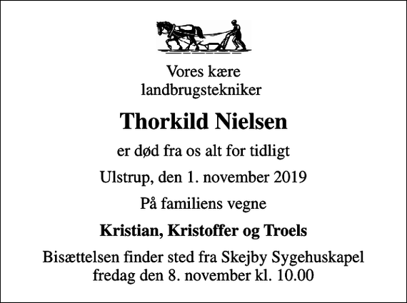 <p>Vores kære landbrugstekniker<br />Thorkild Nielsen<br />er død fra os alt for tidligt<br />Ulstrup, den 1. november 2019<br />På familiens vegne<br />Kristian, Kristoffer og Troels<br />Bisættelsen finder sted fra Skejby Sygehuskapel fredag den 8. november kl. 10.00</p>