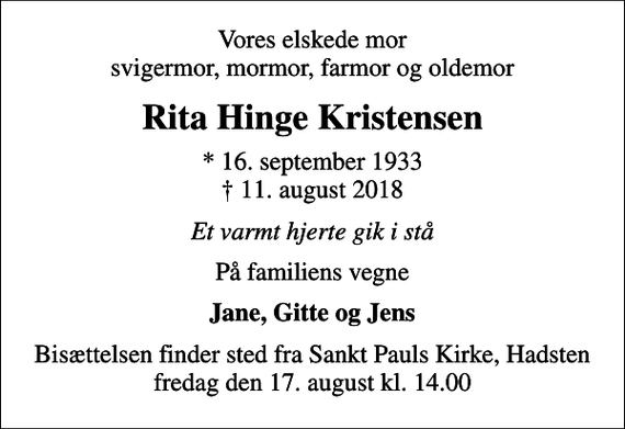 <p>Vores elskede mor svigermor, mormor, farmor og oldemor<br />Rita Hinge Kristensen<br />* 16. september 1933<br />✝ 11. august 2018<br />Et varmt hjerte gik i stå<br />På familiens vegne<br />Jane, Gitte og Jens<br />Bisættelsen finder sted fra Sankt Pauls Kirke, Hadsten fredag den 17. august kl. 14.00</p>