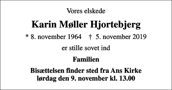 <p>Vores elskede<br />Karin Møller Hjortebjerg<br />* 8. november 1964 ✝ 5. november 2019<br />er stille sovet ind<br />Familien<br />Bisættelsen finder sted fra Ans Kirke lørdag den 9. november kl. 13.00</p>