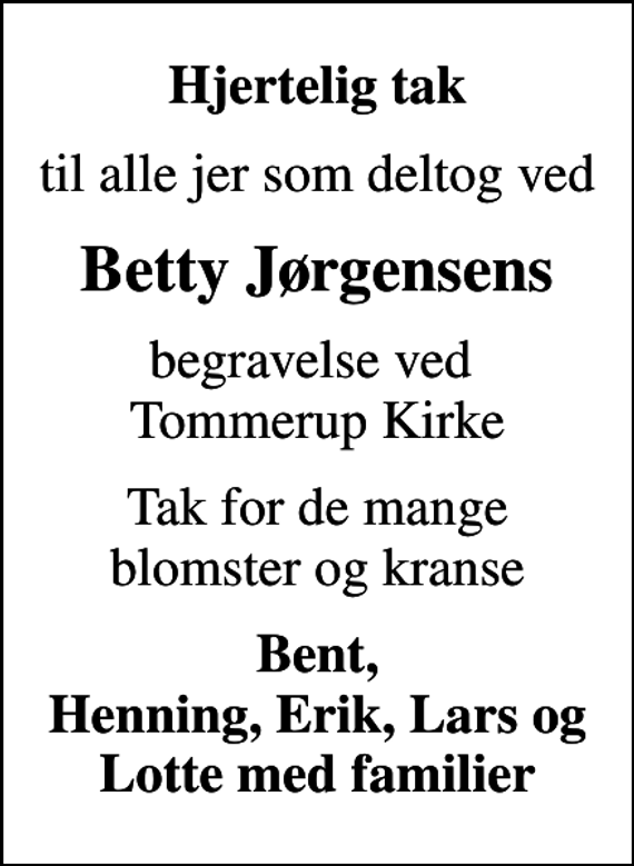 <p>Hjertelig tak<br />til alle jer som deltog ved<br />Betty Jørgensens<br />begravelse ved Tommerup Kirke<br />Tak for de mange blomster og kranse<br />Bent, Henning, Erik, Lars og Lotte med familier</p>