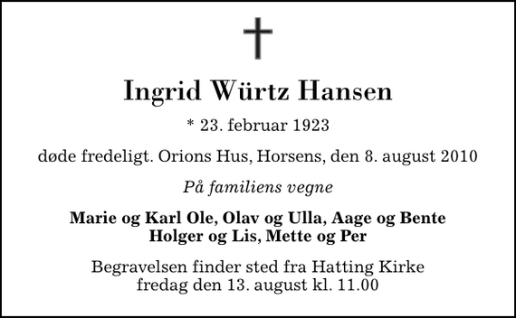 <p>Ingrid Würtz Hansen<br />* 23. februar 1923<br />døde fredeligt. Orions Hus, Horsens, den 8. august 2010<br />På familiens vegne<br />Marie og Karl Ole, Olav og Ulla, Aage og Bente Holger og Lis, Mette og Per<br />Begravelsen finder sted fra Hatting Kirke fredag den 13. august kl. 11.00</p>