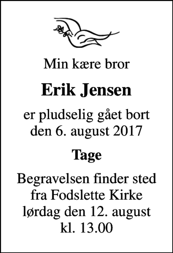 <p>Min kære bror<br />Erik Jensen<br />er pludselig gået bort den 6. august 2017<br />Tage<br />Begravelsen finder sted fra Fodslette Kirke lørdag den 12. august kl. 13.00</p>