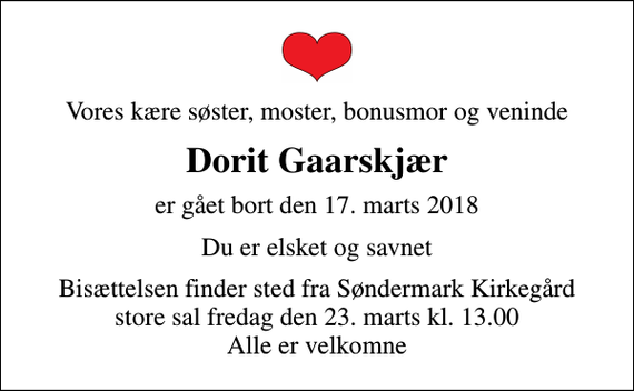 <p>Vores kære søster, moster, bonusmor og veninde<br />Dorit Gaarskjær<br />er gået bort den 17. marts 2018<br />Du er elsket og savnet<br />Bisættelsen finder sted fra Søndermark Kirkegård store sal fredag den 23. marts kl. 13.00 Alle er velkomne</p>