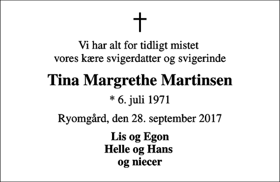 <p>Vi har alt for tidligt mistet vores kære svigerdatter og svigerinde<br />Tina Margrethe Martinsen<br />* 6. juli 1971<br />Ryomgård, den 28. september 2017<br />Lis og Egon Helle og Hans og niecer</p>