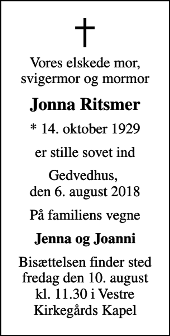 <p>Vores elskede mor, svigermor og mormor<br />Jonna Ritsmer<br />* 14. oktober 1929<br />er stille sovet ind<br />Gedvedhus, den 6. august 2018<br />På familiens vegne<br />Jenna og Joanni<br />Bisættelsen finder sted fredag den 10. august kl. 11.30 i Vestre Kirkegårds Kapel</p>