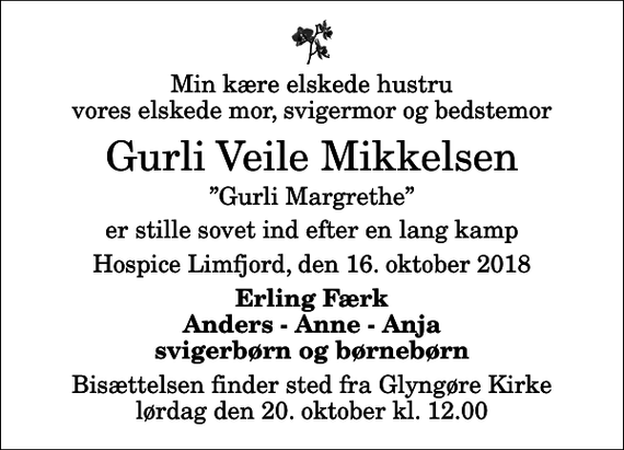 <p>Min kære elskede hustru vores elskede mor, svigermor og bedstemor<br />Gurli Veile Mikkelsen<br />Gurli Margrethe<br />er stille sovet ind efter en lang kamp<br />Hospice Limfjord, den 16. oktober 2018<br />Erling Færk Anders - Anne - Anja svigerbørn og børnebørn<br />Bisættelsen finder sted fra Glyngøre Kirke lørdag den 20. oktober kl. 12.00</p>