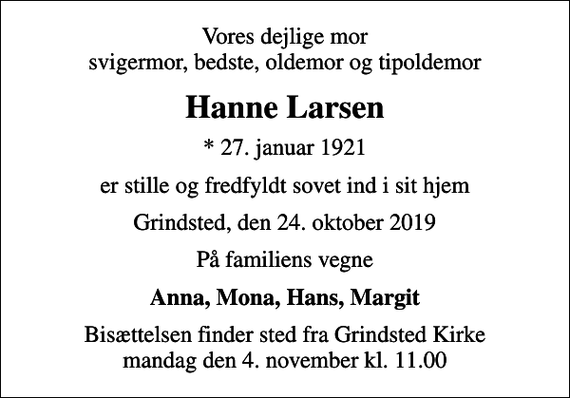 <p>Vores dejlige mor svigermor, bedste, oldemor og tipoldemor<br />Hanne Larsen<br />* 27. januar 1921<br />er stille og fredfyldt sovet ind i sit hjem<br />Grindsted, den 24. oktober 2019<br />På familiens vegne<br />Anna, Mona, Hans, Margit<br />Bisættelsen finder sted fra Grindsted Kirke mandag den 4. november kl. 11.00</p>