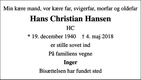 <p>Min kære mand, vor kære far, svigerfar, morfar og oldefar<br />Hans Christian Hansen<br />HC<br />* 19. december 1940 ✝ 4. maj 2018<br />er stille sovet ind<br />På familiens vegne<br />Inger<br />Bisættelsen har fundet sted</p>