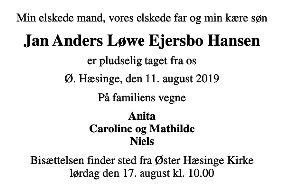 <p>Min elskede mand, vores elskede far og min kære søn<br />Jan Anders Løwe Ejersbo Hansen<br />er pludselig taget fra os<br />Ø. Hæsinge, den 11. august 2019<br />På familiens vegne<br />Anita Caroline og Mathilde Niels<br />Bisættelsen finder sted fra Øster Hæsinge Kirke lørdag den 17. august kl. 10.00</p>