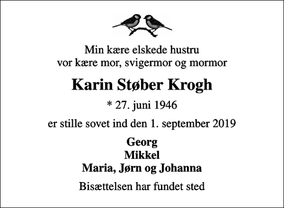 <p>Min kære elskede hustru vor kære mor, svigermor og mormor<br />Karin Støber Krogh<br />* 27. juni 1946<br />er stille sovet ind den 1. september 2019<br />Georg Mikkel Maria, Jørn og Johanna<br />Bisættelsen har fundet sted</p>