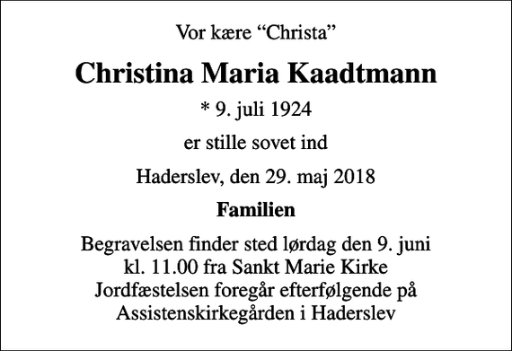 <p>Vor kære Christa<br />Christina Maria Kaadtmann<br />* 9. juli 1924<br />er stille sovet ind<br />Haderslev, den 29. maj 2018<br />Familien<br />Begravelsen finder sted lørdag den 9. juni kl. 11.00 fra Sankt Marie Kirke Jordfæstelsen foregår efterfølgende på Assistenskirkegården i Haderslev</p>