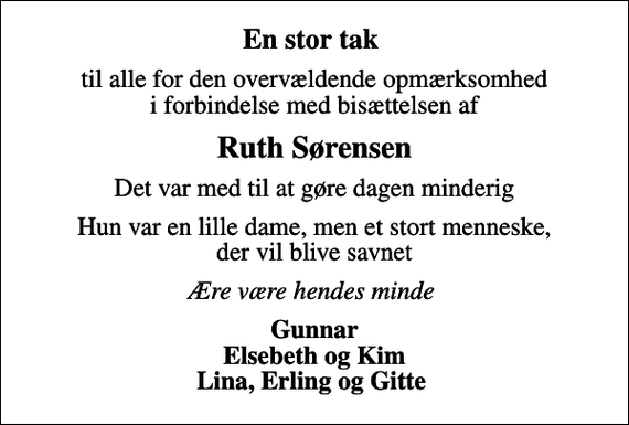 <p>En stor tak<br />til alle for den overvældende opmærksomhed i forbindelse med bisættelsen af<br />Ruth Sørensen<br />Det var med til at gøre dagen minderig<br />Hun var en lille dame, men et stort menneske, der vil blive savnet<br />Ære være hendes minde<br />Gunnar Elsebeth og Kim Lina, Erling og Gitte</p>