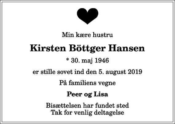 <p>Min kære hustru<br />Kirsten Böttger Hansen<br />* 30. maj 1946<br />er stille sovet ind den 5. august 2019<br />På familiens vegne<br />Peer og Lisa<br />Bisættelsen har fundet sted Tak for venlig deltagelse</p>