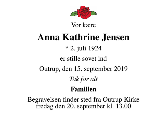 <p>Vor kære<br />Anna Kathrine Jensen<br />* 2. juli 1924<br />er stille sovet ind<br />Outrup, den 15. september 2019<br />Tak for alt<br />Familien<br />Begravelsen finder sted fra Outrup Kirke fredag den 20. september kl. 13.00</p>