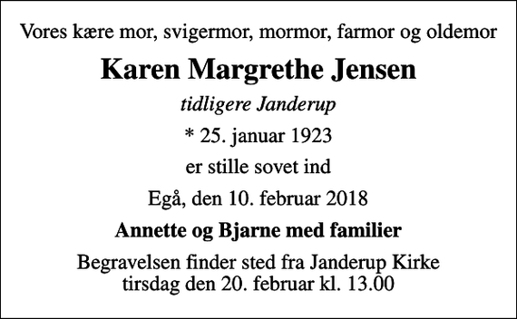 <p>Vores kære mor, svigermor, mormor, farmor og oldemor<br />Karen Margrethe Jensen<br />tidligere Janderup<br />* 25. januar 1923<br />er stille sovet ind<br />Egå, den 10. februar 2018<br />Annette og Bjarne med familier<br />Begravelsen finder sted fra Janderup Kirke tirsdag den 20. februar kl. 13.00</p>