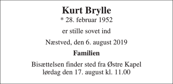 <p>Kurt Brylle<br />* 28. februar 1952<br />er stille sovet ind<br />Næstved, den 6. august 2019<br />Familien<br />Bisættelsen finder sted fra Østre Kapel lørdag den 17. august kl. 11.00</p>