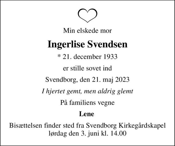 Min elskede mor
Ingerlise Svendsen
* 21. december 1933
er stille sovet ind
Svendborg, den 21. maj 2023
I hjertet gemt, men aldrig glemt
På familiens vegne
Lene 
Bisættelsen finder sted fra Svendborg Kirkegårdskapel  lørdag den 3. juni kl. 14.00