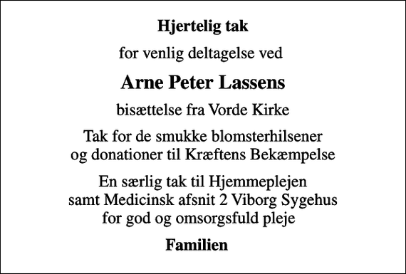 <p>Hjertelig tak<br />for venlig deltagelse ved<br />Arne Peter Lassens<br />bisættelse fra Vorde Kirke<br />Tak for de smukke blomsterhilsener og donationer til Kræftens Bekæmpelse<br />En særlig tak til Hjemmeplejen samt Medicinsk afsnit 2 Viborg Sygehus for god og omsorgsfuld pleje<br />Familien</p>