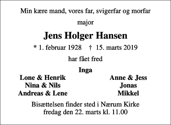 <p>Min kære mand, vores far, svigerfar og morfar<br />major<br />Jens Holger Hansen<br />* 1. februar 1928 ✝ 15. marts 2019<br />har fået fred<br />Inga<br />Lone &amp; Henrik<br />Anne &amp; Jess<br />Nina &amp; Nils<br />Jonas<br />Andreas &amp; Lene<br />Mikkel<br />Bisættelsen finder sted i Nærum Kirke fredag den 22. marts kl. 11.00</p>