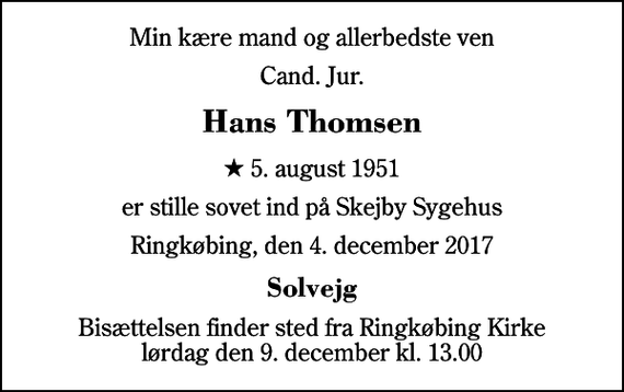 <p>Min kære mand og allerbedste ven<br />Cand. Jur.<br />Hans Thomsen<br />* 5. august 1951<br />er stille sovet ind på Skejby Sygehus<br />Ringkøbing, den 4. december 2017<br />Solvejg<br />Bisættelsen finder sted fra Ringkøbing Kirke lørdag den 9. december kl. 13.00</p>