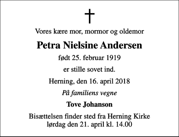 <p>Vores kære mor, mormor og oldemor<br />Petra Nielsine Andersen<br />født 25. februar 1919<br />er stille sovet ind.<br />Herning, den 16. april 2018<br />På familiens vegne<br />Tove Johanson<br />Bisættelsen finder sted fra Herning Kirke lørdag den 21. april kl. 14.00</p>