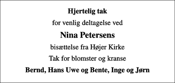 <p>Hjertelig tak<br />for venlig deltagelse ved<br />Nina Petersens<br />bisættelse fra Højer Kirke<br />Tak for blomster og kranse<br />Bernd, Hans Uwe og Bente, Inge og Jørn</p>