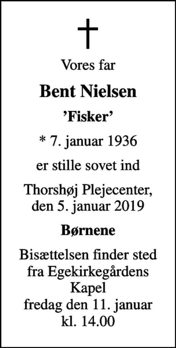 <p>Vores far<br />Bent Nielsen<br />Fisker<br />* 7. januar 1936<br />er stille sovet ind<br />Thorshøj Plejecenter, den 5. januar 2019<br />Børnene<br />Bisættelsen finder sted fra Egekirkegårdens Kapel fredag den 11. januar kl. 14.00</p>