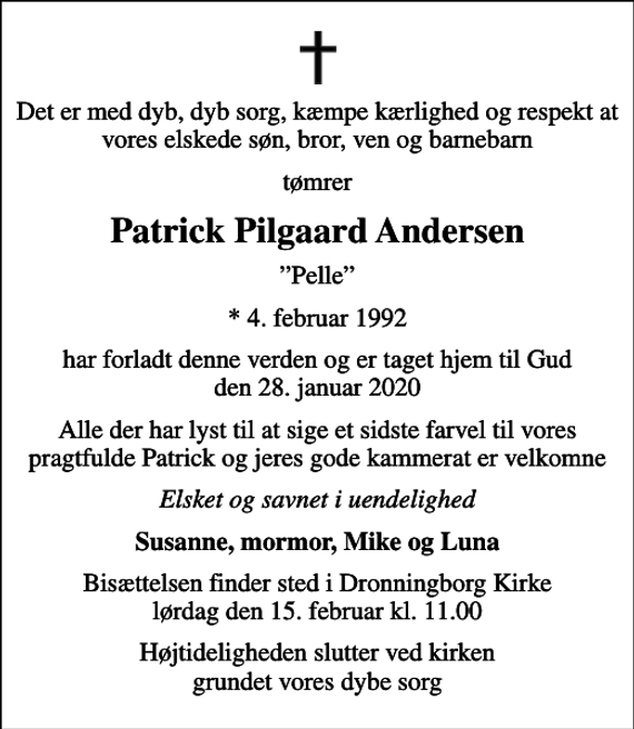 <p>Det er med dyb, dyb sorg, kæmpe kærlighed og respekt at vores elskede søn, bror, ven og barnebarn<br />tømrer<br />Patrick Pilgaard Andersen<br />Pelle<br />* 4. februar 1992<br />har forladt denne verden og er taget hjem til Gud den 28. januar 2020<br />Alle der har lyst til at sige et sidste farvel til vores pragtfulde Patrick og jeres gode kammerat er velkomne<br />Elsket og savnet i uendelighed<br />Susanne, mormor, Mike og Luna<br />Bisættelsen finder sted i Dronningborg Kirke lørdag den 15. februar kl. 11.00<br />Højtideligheden slutter ved kirken grundet vores dybe sorg</p>