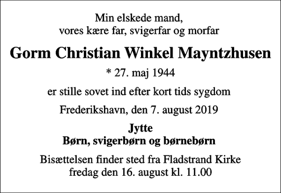 <p>Min elskede mand, vores kære far, svigerfar og morfar<br />Gorm Christian Winkel Mayntzhusen<br />* 27. maj 1944<br />er stille sovet ind efter kort tids sygdom<br />Frederikshavn, den 7. august 2019<br />Jytte Børn, svigerbørn og børnebørn<br />Bisættelsen finder sted fra Fladstrand Kirke fredag den 16. august kl. 11.00</p>