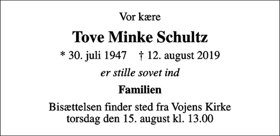 <p>Vor kære<br />Tove Minke Schultz<br />* 30. juli 1947 ✝ 12. august 2019<br />er stille sovet ind<br />Familien<br />Bisættelsen finder sted fra Vojens Kirke torsdag den 15. august kl. 13.00</p>