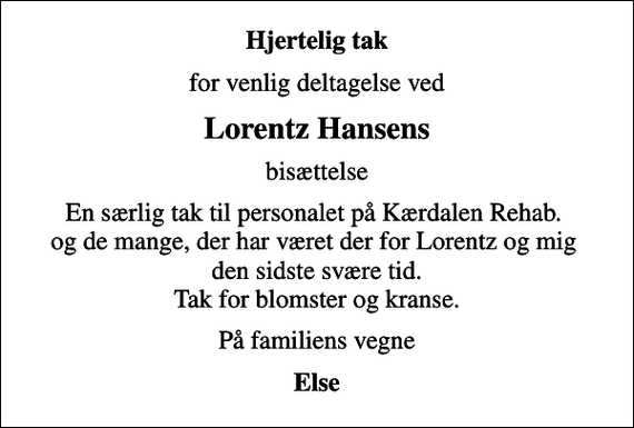 <p>Hjertelig tak<br />for venlig deltagelse ved<br />Lorentz Hansens<br />bisættelse<br />En særlig tak til personalet på Kærdalen Rehab. og de mange, der har været der for Lorentz og mig den sidste svære tid. Tak for blomster og kranse.<br />På familiens vegne<br />Else</p>