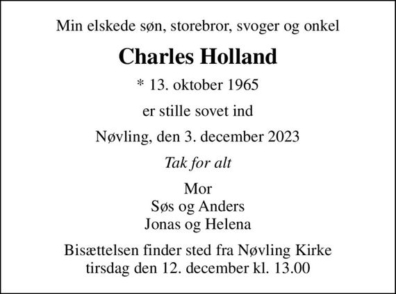 Min elskede søn, storebror, svoger og onkel
Charles Holland
* 13. oktober 1965
er stille sovet ind
Nøvling, den 3. december 2023
Tak for alt
Mor Søs og Anders Jonas og Helena
Bisættelsen finder sted fra Nøvling Kirke  tirsdag den 12. december kl. 13.00