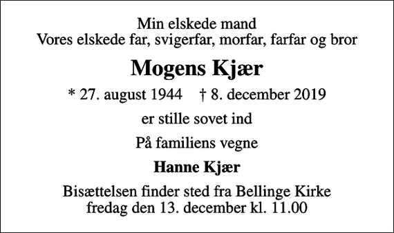 <p>Min elskede mand Vores elskede far, svigerfar, morfar, farfar og bror<br />Mogens Kjær<br />* 27. august 1944 ✝ 8. december 2019<br />er stille sovet ind<br />På familiens vegne<br />Hanne Kjær<br />Bisættelsen finder sted fra Bellinge Kirke fredag den 13. december kl. 11.00</p>
