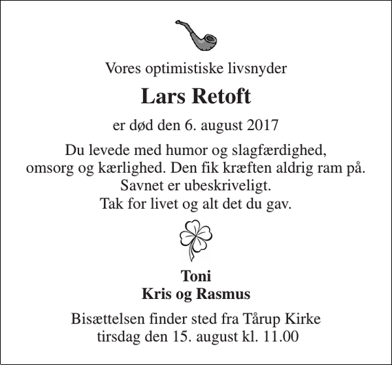 <p>Vores optimistiske livsnyder<br />Lars Retoft<br />er død den 6. august 2017<br />Du levede med humor og slagfærdighed, omsorg og kærlighed. Den fik kræften aldrig ram på. Savnet er ubeskriveligt. Tak for livet og alt det du gav.<br />Toni Kris og Rasmus<br />Bisættelsen finder sted fra Tårup Kirke tirsdag den 15. august kl. 11.00</p>
