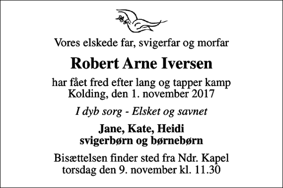 <p>Vores elskede far, svigerfar og morfar<br />Robert Arne Iversen<br />har fået fred efter lang og tapper kamp Kolding, den 1. november 2017<br />I dyb sorg - Elsket og savnet<br />Jane, Kate, Heidi svigerbørn og børnebørn<br />Bisættelsen finder sted fra Ndr. Kapel torsdag den 9. november kl. 11.30</p>