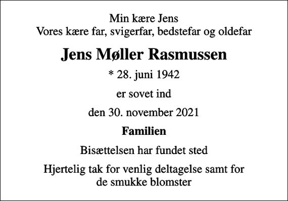 <p>Min kære Jens Vores kære far, svigerfar, bedstefar og oldefar<br />Jens Møller Rasmussen<br />* 28. juni 1942<br />er sovet ind<br />den 30. november 2021<br />Familien<br />Bisættelsen har fundet sted<br />Hjertelig tak for venlig deltagelse samt for de smukke blomster</p>