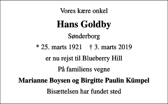 <p>Vores kære onkel<br />Hans Goldby<br />Sønderborg<br />* 25. marts 1921 ✝ 3. marts 2019<br />er nu rejst til Blueberry Hill<br />På familiens vegne<br />Marianne Boysen og Birgitte Paulin Kümpel<br />Bisættelsen har fundet sted</p>