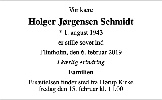 <p>Vor kære<br />Holger Jørgensen Schmidt<br />* 1. august 1943<br />er stille sovet ind<br />Flintholm, den 6. februar 2019<br />I kærlig erindring<br />Familien<br />Bisættelsen finder sted fra Hørup Kirke fredag den 15. februar kl. 11.00</p>