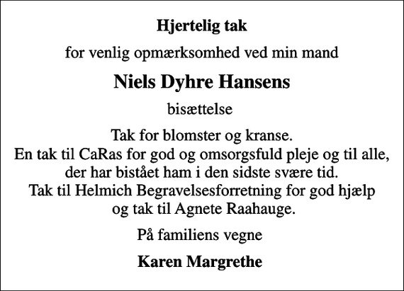 <p>Hjertelig tak<br />for venlig opmærksomhed ved min mand<br />Niels Dyhre Hansens<br />bisættelse<br />Tak for blomster og kranse. En tak til CaRas for god og omsorgsfuld pleje og til alle, der har bistået ham i den sidste svære tid. Tak til Helmich Begravelsesforretning for god hjælp og tak til Agnete Raahauge.<br />På familiens vegne<br />Karen Margrethe</p>