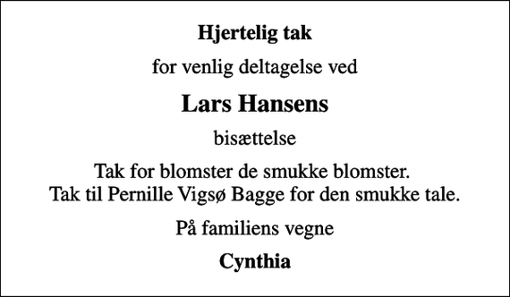 <p>Hjertelig tak<br />for venlig deltagelse ved<br />Lars Hansens<br />bisættelse<br />Tak for blomster de smukke blomster. Tak til Pernille Vigsø Bagge for den smukke tale.<br />På familiens vegne<br />Cynthia</p>