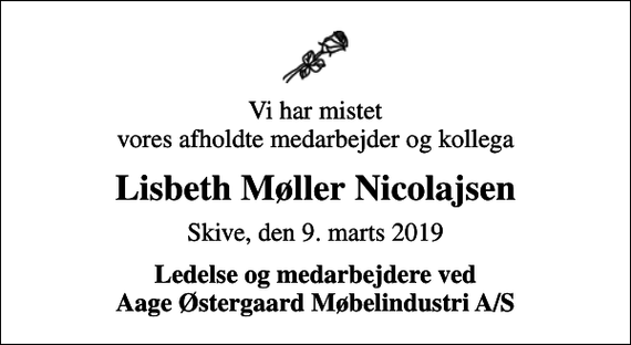 <p>Vi har mistet vores afholdte medarbejder og kollega<br />Lisbeth Møller Nicolajsen<br />Skive, den 9. marts 2019<br />Ledelse og medarbejdere ved Aage Østergaard Møbelindustri A/S</p>