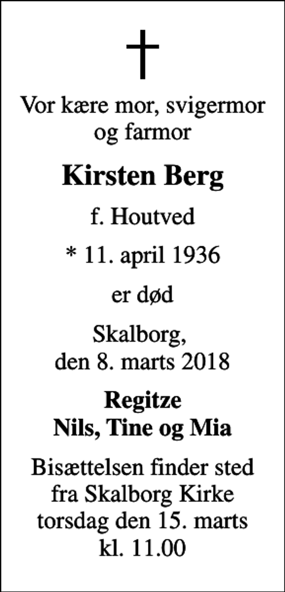 <p>Vor kære mor, svigermor og farmor<br />Kirsten Berg<br />f. Houtved<br />* 11. april 1936<br />er død<br />Skalborg, den 8. marts 2018<br />Regitze Nils, Tine og Mia<br />Bisættelsen finder sted fra Skalborg Kirke torsdag den 15. marts kl. 11.00</p>