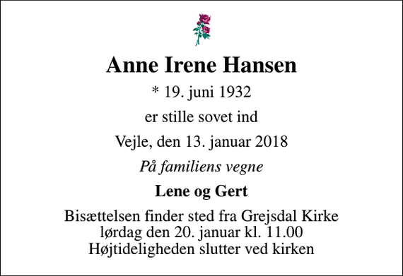 <p>Anne Irene Hansen<br />* 19. juni 1932<br />er stille sovet ind<br />Vejle, den 13. januar 2018<br />På familiens vegne<br />Lene og Gert<br />Bisættelsen finder sted fra Grejsdal Kirke lørdag den 20. januar kl. 11.00 Højtideligheden slutter ved kirken</p>