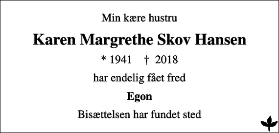<p>Min kære hustru<br />Karen Margrethe Skov Hansen<br />* 1941 ✝ 2018<br />har endelig fået fred<br />Egon<br />Bisættelsen har fundet sted</p>