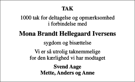 <p>TAK<br />1000 tak for deltagelse og opmærksomhed i forbindelse med<br />Mona Brandt Hellegaard Iversens<br />sygdom og bisættelse<br />Vi er så utrolig taknemmelige for den kærlighed vi har modtaget<br />Svend Aage Mette, Anders og Anne</p>