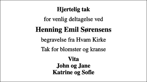 <p>Hjertelig tak<br />for venlig deltagelse ved<br />Henning Emil Sørensens<br />begravelse fra Hvam Kirke<br />Tak for blomster og kranse<br />Vita John og Jane Katrine og Sofie</p>