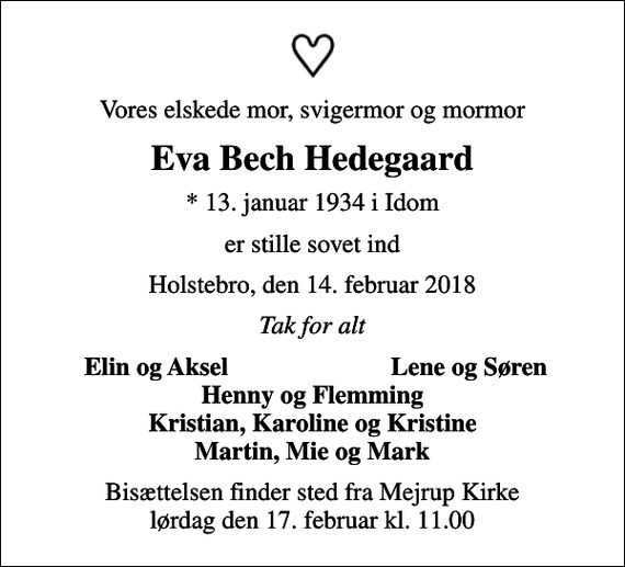 <p>Vores elskede mor, svigermor og mormor<br />Eva Bech Hedegaard<br />* 13. januar 1934 i Idom<br />er stille sovet ind<br />Holstebro, den 14. februar 2018<br />Tak for alt<br />Elin og Aksel<br />Lene og Søren<br />Bisættelsen finder sted fra Mejrup Kirke lørdag den 17. februar kl. 11.00</p>