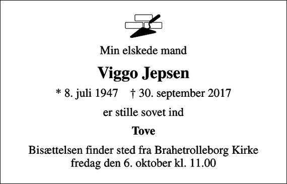 <p>Min elskede mand<br />Viggo Jepsen<br />* 8. juli 1947 ✝ 30. september 2017<br />er stille sovet ind<br />Tove<br />Bisættelsen finder sted fra Brahetrolleborg Kirke fredag den 6. oktober kl. 11.00</p>