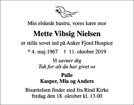 <p>Min elskede hustru, vores kære mor<br />Mette Vibsig Nielsen<br />er stille sovet ind på Anker Fjord Hospice<br />* 4. maj 1967 ✝ 11. oktober 2019<br />Vi savner dig Tak for alt du har givet os<br />Palle Kasper, Mia og Anders<br />Bisættelsen finder sted fra Rind Kirke fredag den 18. oktober kl. 13.00</p>