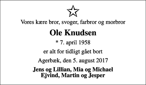 <p>Vores kære bror, svoger, farbror og morbror<br />Ole Knudsen<br />* 7. april 1958<br />er alt for tidligt gået bort<br />Agerbæk, den 5. august 2017<br />Jens og Lillian, Mia og Michael Ejvind, Martin og Jesper</p>